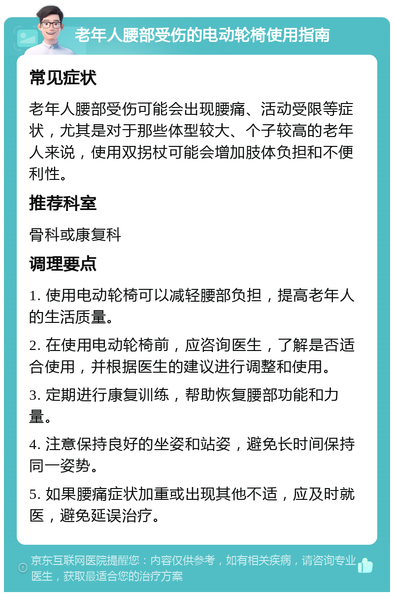 老年人腰部受伤的电动轮椅使用指南 常见症状 老年人腰部受伤可能会出现腰痛、活动受限等症状，尤其是对于那些体型较大、个子较高的老年人来说，使用双拐杖可能会增加肢体负担和不便利性。 推荐科室 骨科或康复科 调理要点 1. 使用电动轮椅可以减轻腰部负担，提高老年人的生活质量。 2. 在使用电动轮椅前，应咨询医生，了解是否适合使用，并根据医生的建议进行调整和使用。 3. 定期进行康复训练，帮助恢复腰部功能和力量。 4. 注意保持良好的坐姿和站姿，避免长时间保持同一姿势。 5. 如果腰痛症状加重或出现其他不适，应及时就医，避免延误治疗。