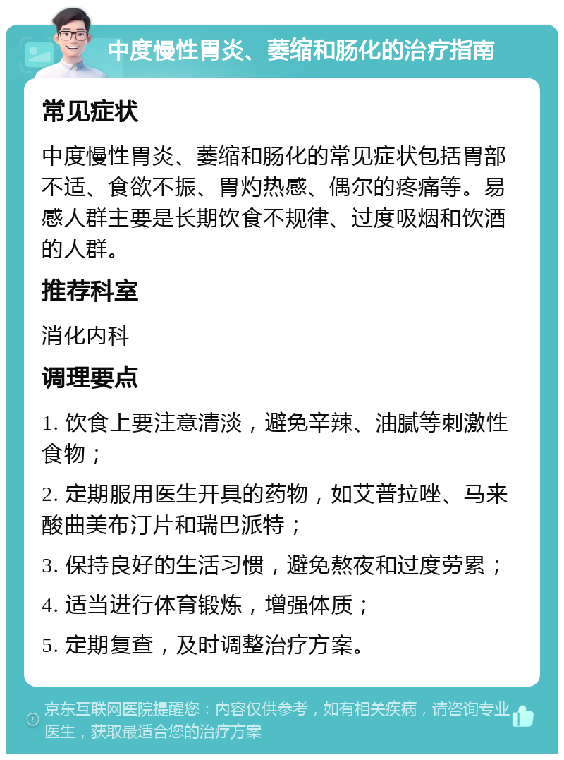 中度慢性胃炎、萎缩和肠化的治疗指南 常见症状 中度慢性胃炎、萎缩和肠化的常见症状包括胃部不适、食欲不振、胃灼热感、偶尔的疼痛等。易感人群主要是长期饮食不规律、过度吸烟和饮酒的人群。 推荐科室 消化内科 调理要点 1. 饮食上要注意清淡，避免辛辣、油腻等刺激性食物； 2. 定期服用医生开具的药物，如艾普拉唑、马来酸曲美布汀片和瑞巴派特； 3. 保持良好的生活习惯，避免熬夜和过度劳累； 4. 适当进行体育锻炼，增强体质； 5. 定期复查，及时调整治疗方案。