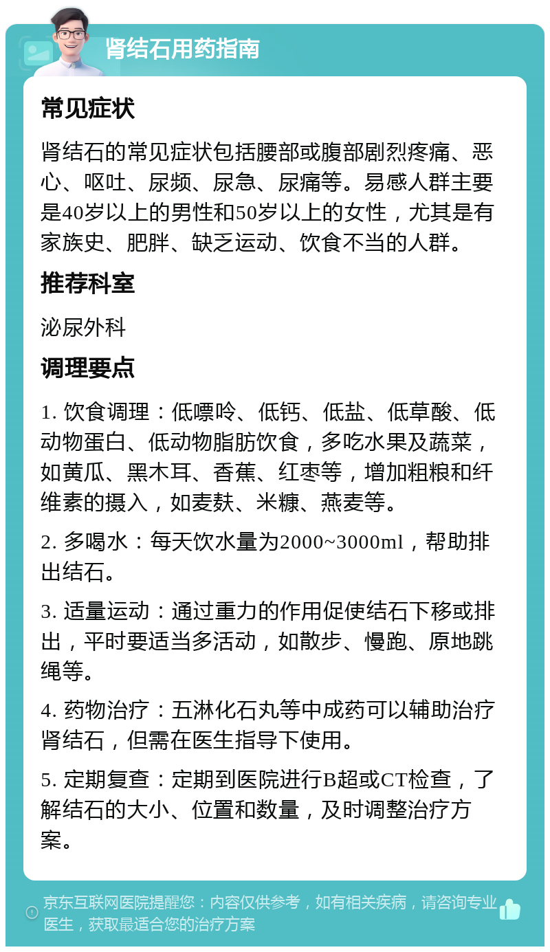 肾结石用药指南 常见症状 肾结石的常见症状包括腰部或腹部剧烈疼痛、恶心、呕吐、尿频、尿急、尿痛等。易感人群主要是40岁以上的男性和50岁以上的女性，尤其是有家族史、肥胖、缺乏运动、饮食不当的人群。 推荐科室 泌尿外科 调理要点 1. 饮食调理：低嘌呤、低钙、低盐、低草酸、低动物蛋白、低动物脂肪饮食，多吃水果及蔬菜，如黄瓜、黑木耳、香蕉、红枣等，增加粗粮和纤维素的摄入，如麦麸、米糠、燕麦等。 2. 多喝水：每天饮水量为2000~3000ml，帮助排出结石。 3. 适量运动：通过重力的作用促使结石下移或排出，平时要适当多活动，如散步、慢跑、原地跳绳等。 4. 药物治疗：五淋化石丸等中成药可以辅助治疗肾结石，但需在医生指导下使用。 5. 定期复查：定期到医院进行B超或CT检查，了解结石的大小、位置和数量，及时调整治疗方案。