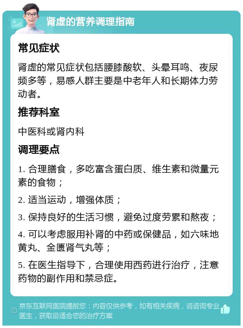 肾虚的营养调理指南 常见症状 肾虚的常见症状包括腰膝酸软、头晕耳鸣、夜尿频多等，易感人群主要是中老年人和长期体力劳动者。 推荐科室 中医科或肾内科 调理要点 1. 合理膳食，多吃富含蛋白质、维生素和微量元素的食物； 2. 适当运动，增强体质； 3. 保持良好的生活习惯，避免过度劳累和熬夜； 4. 可以考虑服用补肾的中药或保健品，如六味地黄丸、金匮肾气丸等； 5. 在医生指导下，合理使用西药进行治疗，注意药物的副作用和禁忌症。