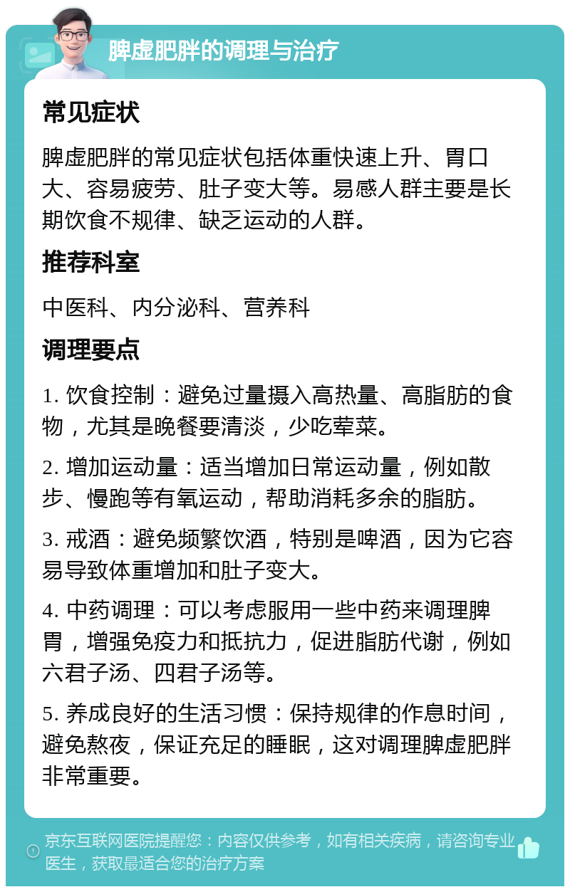 脾虚肥胖的调理与治疗 常见症状 脾虚肥胖的常见症状包括体重快速上升、胃口大、容易疲劳、肚子变大等。易感人群主要是长期饮食不规律、缺乏运动的人群。 推荐科室 中医科、内分泌科、营养科 调理要点 1. 饮食控制：避免过量摄入高热量、高脂肪的食物，尤其是晚餐要清淡，少吃荤菜。 2. 增加运动量：适当增加日常运动量，例如散步、慢跑等有氧运动，帮助消耗多余的脂肪。 3. 戒酒：避免频繁饮酒，特别是啤酒，因为它容易导致体重增加和肚子变大。 4. 中药调理：可以考虑服用一些中药来调理脾胃，增强免疫力和抵抗力，促进脂肪代谢，例如六君子汤、四君子汤等。 5. 养成良好的生活习惯：保持规律的作息时间，避免熬夜，保证充足的睡眠，这对调理脾虚肥胖非常重要。