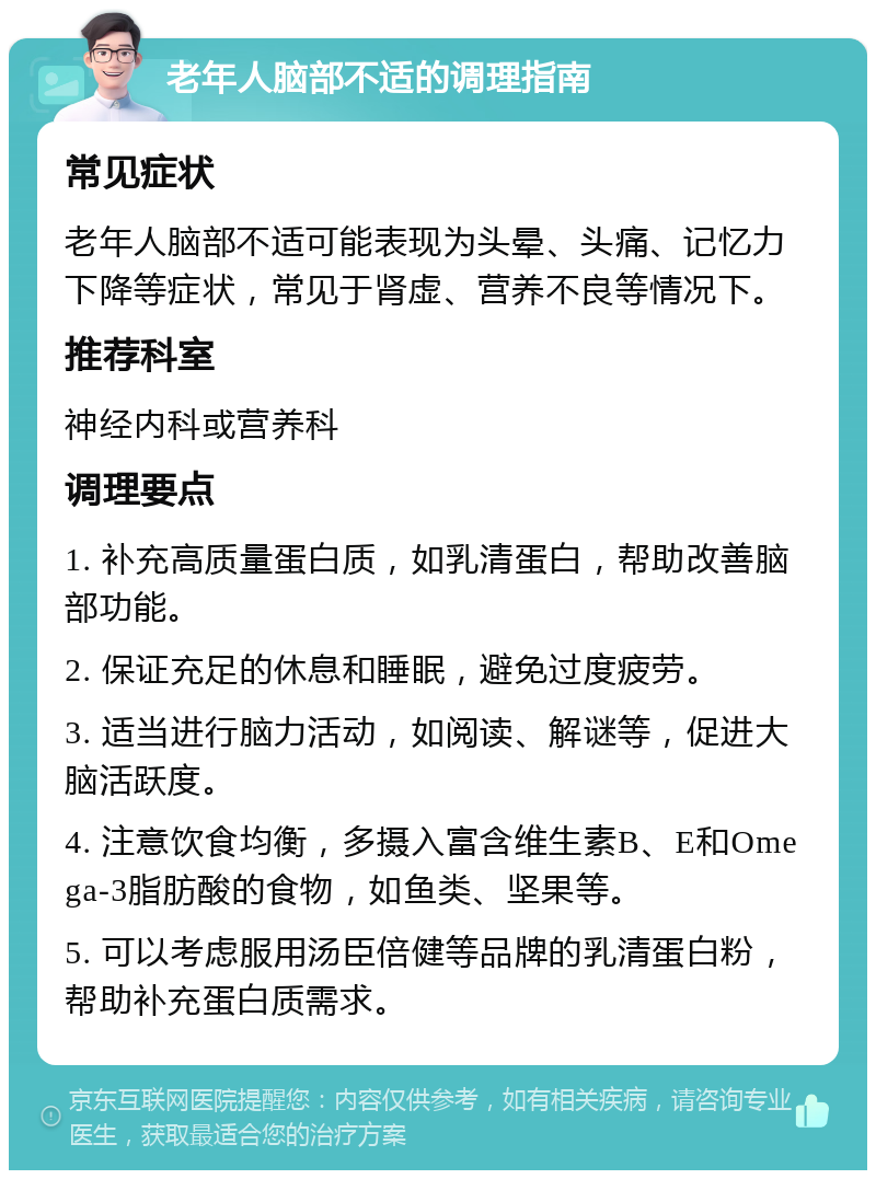 老年人脑部不适的调理指南 常见症状 老年人脑部不适可能表现为头晕、头痛、记忆力下降等症状，常见于肾虚、营养不良等情况下。 推荐科室 神经内科或营养科 调理要点 1. 补充高质量蛋白质，如乳清蛋白，帮助改善脑部功能。 2. 保证充足的休息和睡眠，避免过度疲劳。 3. 适当进行脑力活动，如阅读、解谜等，促进大脑活跃度。 4. 注意饮食均衡，多摄入富含维生素B、E和Omega-3脂肪酸的食物，如鱼类、坚果等。 5. 可以考虑服用汤臣倍健等品牌的乳清蛋白粉，帮助补充蛋白质需求。