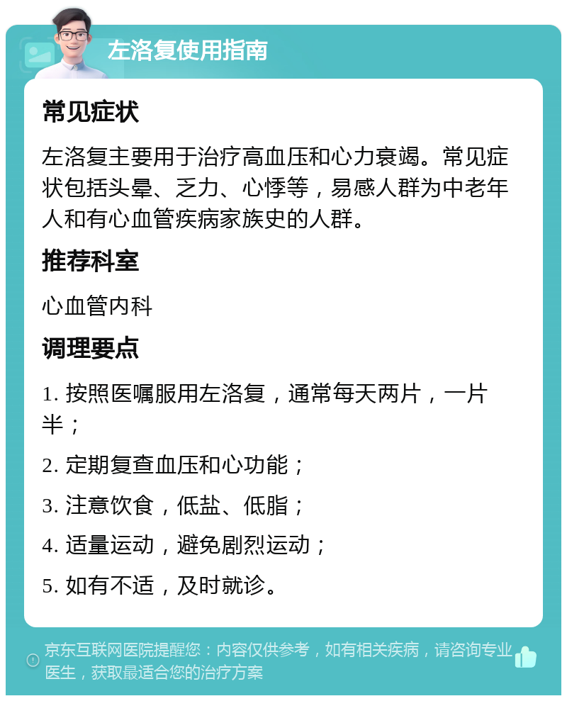 左洛复使用指南 常见症状 左洛复主要用于治疗高血压和心力衰竭。常见症状包括头晕、乏力、心悸等，易感人群为中老年人和有心血管疾病家族史的人群。 推荐科室 心血管内科 调理要点 1. 按照医嘱服用左洛复，通常每天两片，一片半； 2. 定期复查血压和心功能； 3. 注意饮食，低盐、低脂； 4. 适量运动，避免剧烈运动； 5. 如有不适，及时就诊。