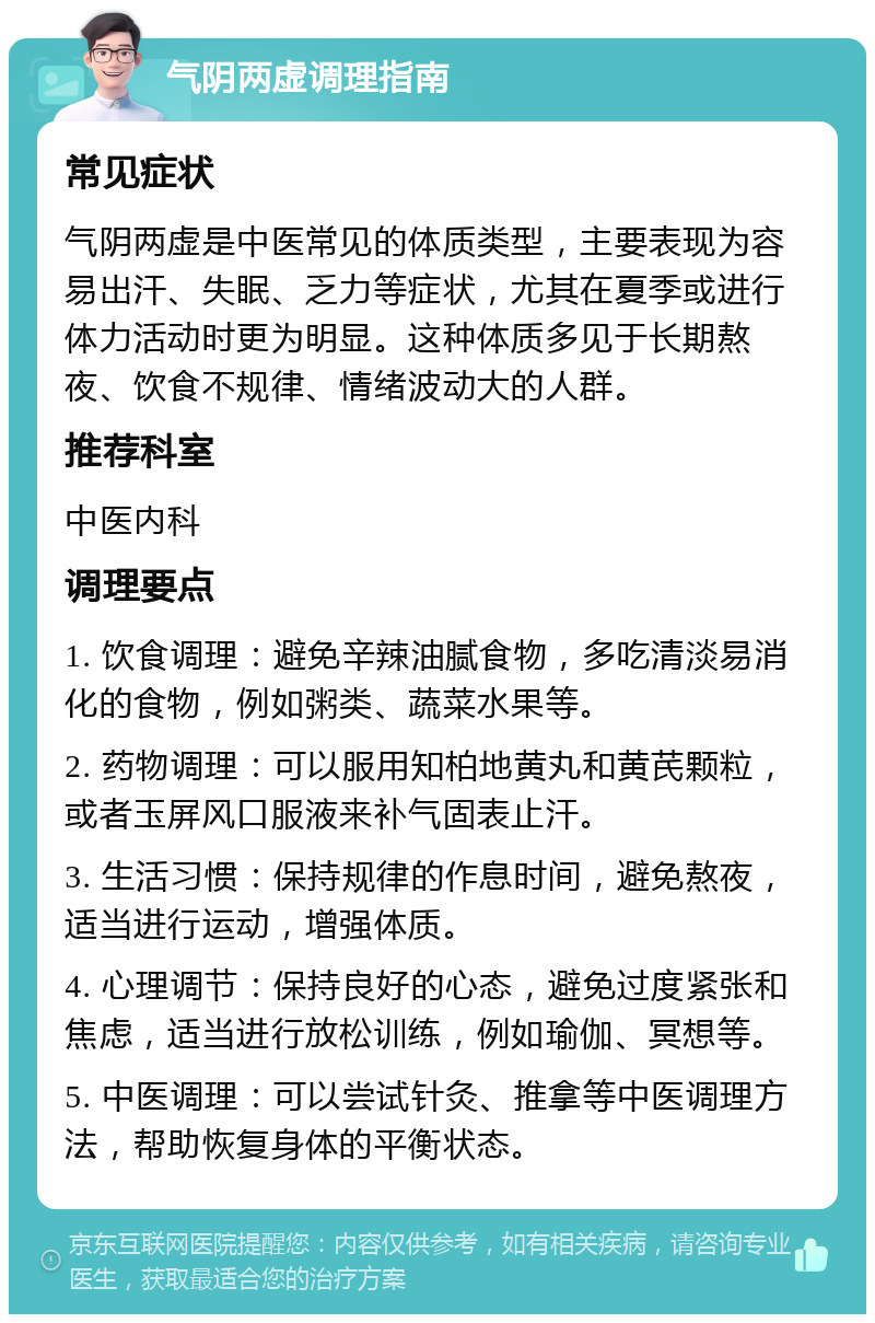 气阴两虚调理指南 常见症状 气阴两虚是中医常见的体质类型，主要表现为容易出汗、失眠、乏力等症状，尤其在夏季或进行体力活动时更为明显。这种体质多见于长期熬夜、饮食不规律、情绪波动大的人群。 推荐科室 中医内科 调理要点 1. 饮食调理：避免辛辣油腻食物，多吃清淡易消化的食物，例如粥类、蔬菜水果等。 2. 药物调理：可以服用知柏地黄丸和黄芪颗粒，或者玉屏风口服液来补气固表止汗。 3. 生活习惯：保持规律的作息时间，避免熬夜，适当进行运动，增强体质。 4. 心理调节：保持良好的心态，避免过度紧张和焦虑，适当进行放松训练，例如瑜伽、冥想等。 5. 中医调理：可以尝试针灸、推拿等中医调理方法，帮助恢复身体的平衡状态。