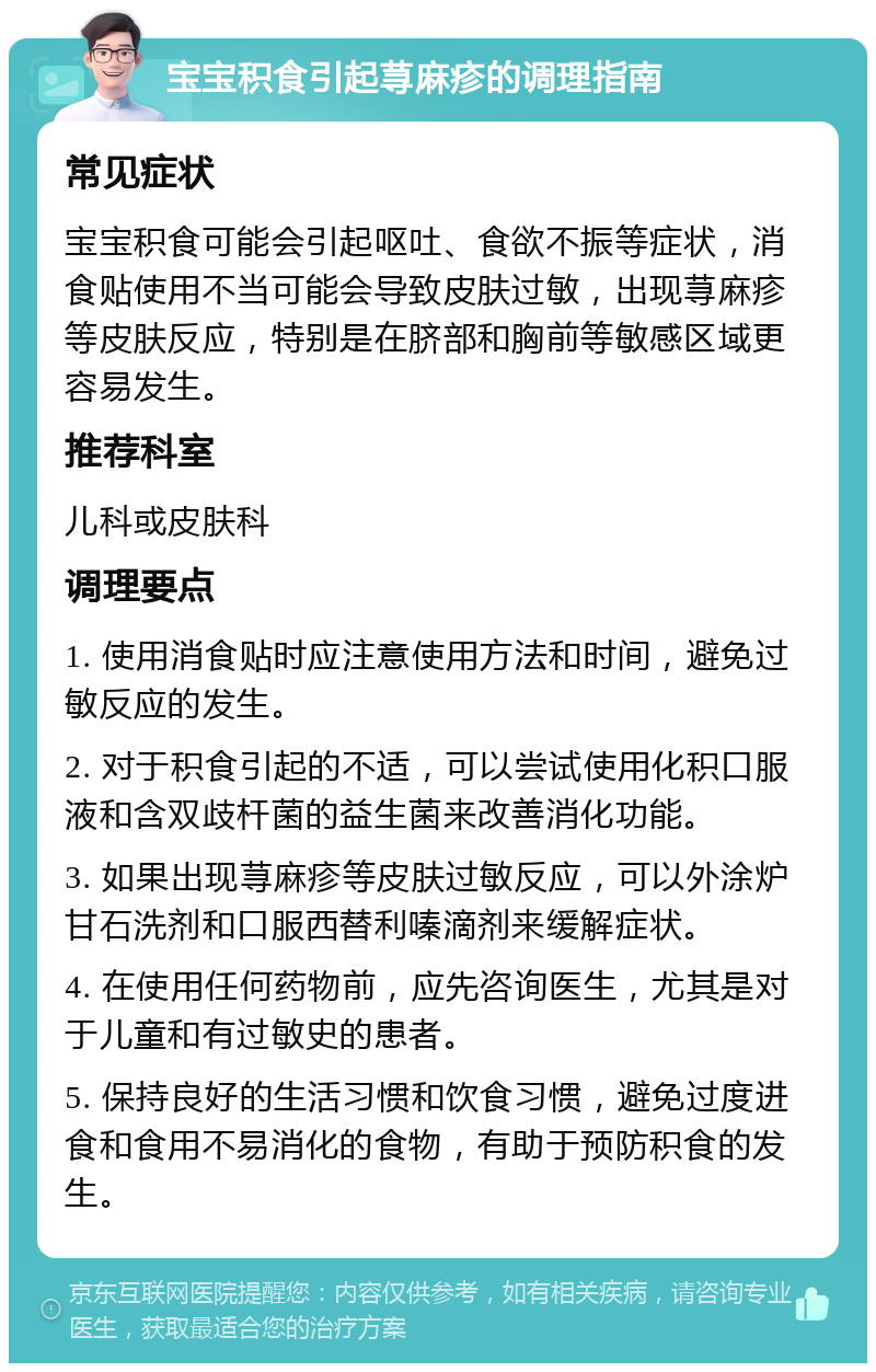 宝宝积食引起荨麻疹的调理指南 常见症状 宝宝积食可能会引起呕吐、食欲不振等症状，消食贴使用不当可能会导致皮肤过敏，出现荨麻疹等皮肤反应，特别是在脐部和胸前等敏感区域更容易发生。 推荐科室 儿科或皮肤科 调理要点 1. 使用消食贴时应注意使用方法和时间，避免过敏反应的发生。 2. 对于积食引起的不适，可以尝试使用化积口服液和含双歧杆菌的益生菌来改善消化功能。 3. 如果出现荨麻疹等皮肤过敏反应，可以外涂炉甘石洗剂和口服西替利嗪滴剂来缓解症状。 4. 在使用任何药物前，应先咨询医生，尤其是对于儿童和有过敏史的患者。 5. 保持良好的生活习惯和饮食习惯，避免过度进食和食用不易消化的食物，有助于预防积食的发生。