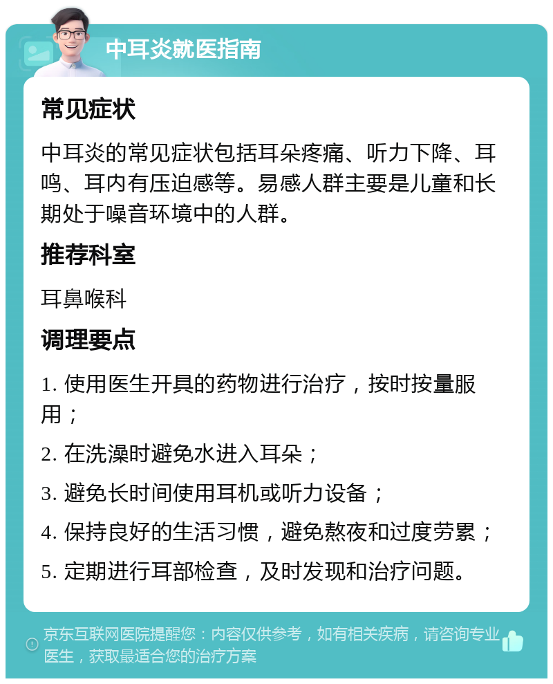 中耳炎就医指南 常见症状 中耳炎的常见症状包括耳朵疼痛、听力下降、耳鸣、耳内有压迫感等。易感人群主要是儿童和长期处于噪音环境中的人群。 推荐科室 耳鼻喉科 调理要点 1. 使用医生开具的药物进行治疗，按时按量服用； 2. 在洗澡时避免水进入耳朵； 3. 避免长时间使用耳机或听力设备； 4. 保持良好的生活习惯，避免熬夜和过度劳累； 5. 定期进行耳部检查，及时发现和治疗问题。