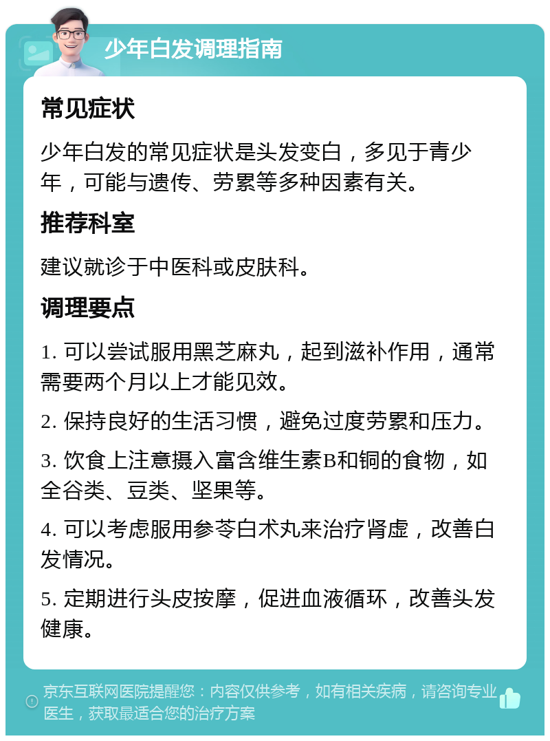 少年白发调理指南 常见症状 少年白发的常见症状是头发变白，多见于青少年，可能与遗传、劳累等多种因素有关。 推荐科室 建议就诊于中医科或皮肤科。 调理要点 1. 可以尝试服用黑芝麻丸，起到滋补作用，通常需要两个月以上才能见效。 2. 保持良好的生活习惯，避免过度劳累和压力。 3. 饮食上注意摄入富含维生素B和铜的食物，如全谷类、豆类、坚果等。 4. 可以考虑服用参苓白术丸来治疗肾虚，改善白发情况。 5. 定期进行头皮按摩，促进血液循环，改善头发健康。