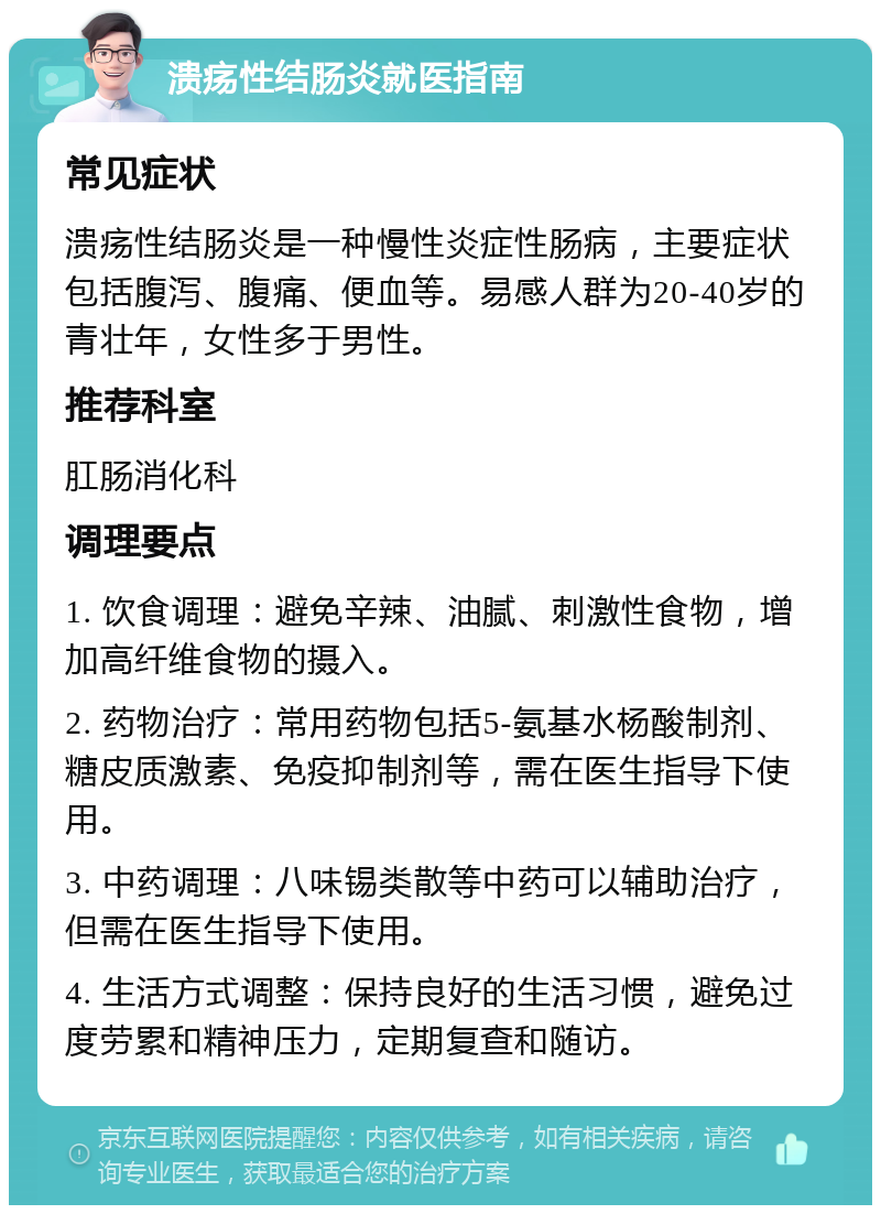 溃疡性结肠炎就医指南 常见症状 溃疡性结肠炎是一种慢性炎症性肠病，主要症状包括腹泻、腹痛、便血等。易感人群为20-40岁的青壮年，女性多于男性。 推荐科室 肛肠消化科 调理要点 1. 饮食调理：避免辛辣、油腻、刺激性食物，增加高纤维食物的摄入。 2. 药物治疗：常用药物包括5-氨基水杨酸制剂、糖皮质激素、免疫抑制剂等，需在医生指导下使用。 3. 中药调理：八味锡类散等中药可以辅助治疗，但需在医生指导下使用。 4. 生活方式调整：保持良好的生活习惯，避免过度劳累和精神压力，定期复查和随访。