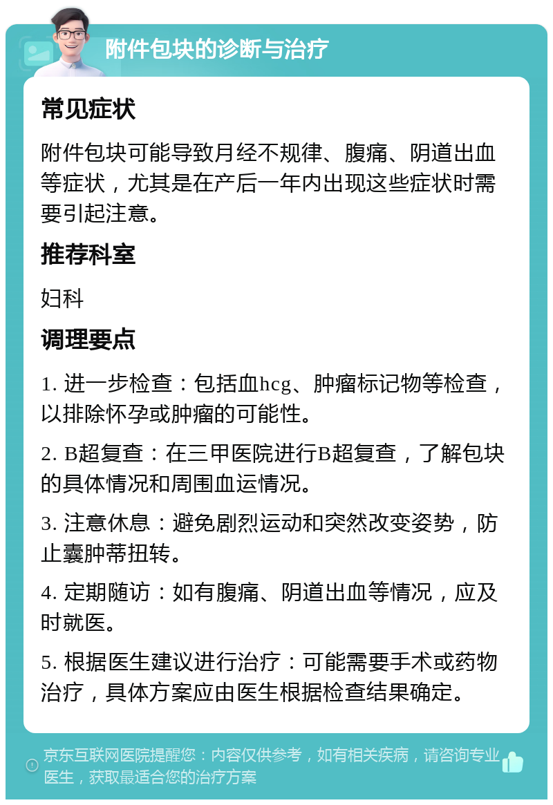 附件包块的诊断与治疗 常见症状 附件包块可能导致月经不规律、腹痛、阴道出血等症状，尤其是在产后一年内出现这些症状时需要引起注意。 推荐科室 妇科 调理要点 1. 进一步检查：包括血hcg、肿瘤标记物等检查，以排除怀孕或肿瘤的可能性。 2. B超复查：在三甲医院进行B超复查，了解包块的具体情况和周围血运情况。 3. 注意休息：避免剧烈运动和突然改变姿势，防止囊肿蒂扭转。 4. 定期随访：如有腹痛、阴道出血等情况，应及时就医。 5. 根据医生建议进行治疗：可能需要手术或药物治疗，具体方案应由医生根据检查结果确定。