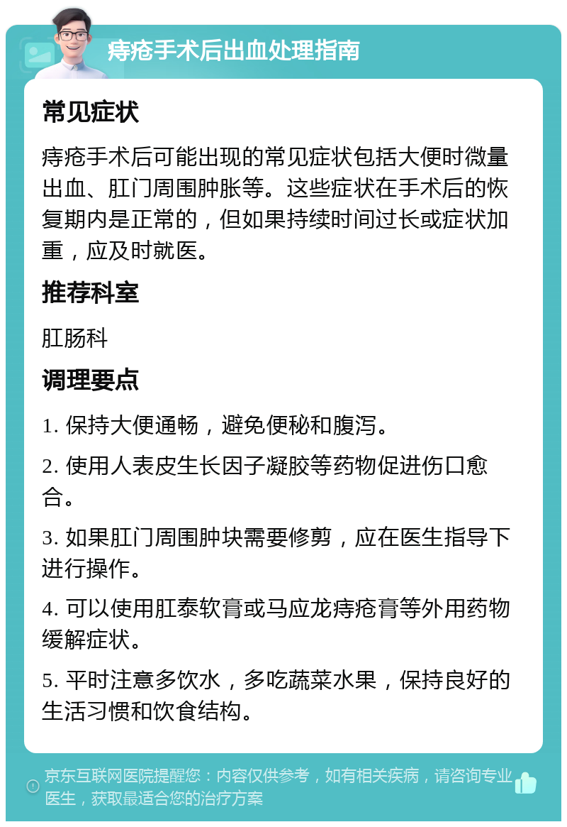 痔疮手术后出血处理指南 常见症状 痔疮手术后可能出现的常见症状包括大便时微量出血、肛门周围肿胀等。这些症状在手术后的恢复期内是正常的，但如果持续时间过长或症状加重，应及时就医。 推荐科室 肛肠科 调理要点 1. 保持大便通畅，避免便秘和腹泻。 2. 使用人表皮生长因子凝胶等药物促进伤口愈合。 3. 如果肛门周围肿块需要修剪，应在医生指导下进行操作。 4. 可以使用肛泰软膏或马应龙痔疮膏等外用药物缓解症状。 5. 平时注意多饮水，多吃蔬菜水果，保持良好的生活习惯和饮食结构。