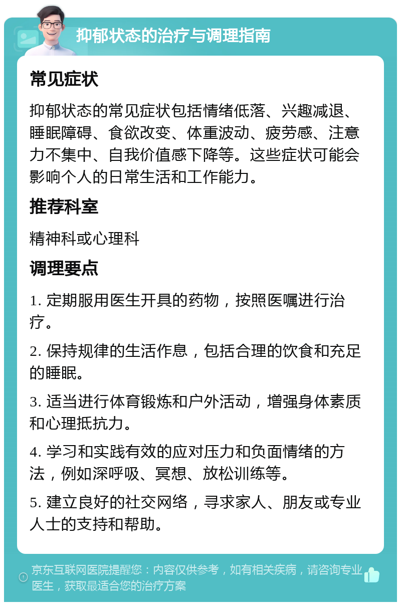 抑郁状态的治疗与调理指南 常见症状 抑郁状态的常见症状包括情绪低落、兴趣减退、睡眠障碍、食欲改变、体重波动、疲劳感、注意力不集中、自我价值感下降等。这些症状可能会影响个人的日常生活和工作能力。 推荐科室 精神科或心理科 调理要点 1. 定期服用医生开具的药物，按照医嘱进行治疗。 2. 保持规律的生活作息，包括合理的饮食和充足的睡眠。 3. 适当进行体育锻炼和户外活动，增强身体素质和心理抵抗力。 4. 学习和实践有效的应对压力和负面情绪的方法，例如深呼吸、冥想、放松训练等。 5. 建立良好的社交网络，寻求家人、朋友或专业人士的支持和帮助。