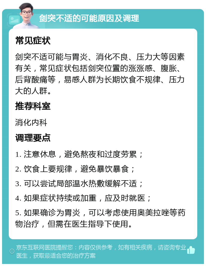 剑突不适的可能原因及调理 常见症状 剑突不适可能与胃炎、消化不良、压力大等因素有关，常见症状包括剑突位置的涨涨感、腹胀、后背酸痛等，易感人群为长期饮食不规律、压力大的人群。 推荐科室 消化内科 调理要点 1. 注意休息，避免熬夜和过度劳累； 2. 饮食上要规律，避免暴饮暴食； 3. 可以尝试局部温水热敷缓解不适； 4. 如果症状持续或加重，应及时就医； 5. 如果确诊为胃炎，可以考虑使用奥美拉唑等药物治疗，但需在医生指导下使用。