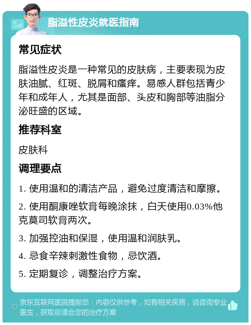 脂溢性皮炎就医指南 常见症状 脂溢性皮炎是一种常见的皮肤病，主要表现为皮肤油腻、红斑、脱屑和瘙痒。易感人群包括青少年和成年人，尤其是面部、头皮和胸部等油脂分泌旺盛的区域。 推荐科室 皮肤科 调理要点 1. 使用温和的清洁产品，避免过度清洁和摩擦。 2. 使用酮康唑软膏每晚涂抹，白天使用0.03%他克莫司软膏两次。 3. 加强控油和保湿，使用温和润肤乳。 4. 忌食辛辣刺激性食物，忌饮酒。 5. 定期复诊，调整治疗方案。