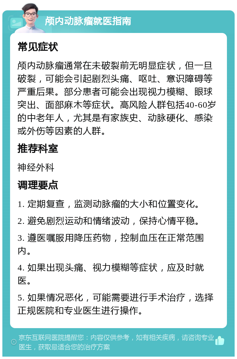 颅内动脉瘤就医指南 常见症状 颅内动脉瘤通常在未破裂前无明显症状，但一旦破裂，可能会引起剧烈头痛、呕吐、意识障碍等严重后果。部分患者可能会出现视力模糊、眼球突出、面部麻木等症状。高风险人群包括40-60岁的中老年人，尤其是有家族史、动脉硬化、感染或外伤等因素的人群。 推荐科室 神经外科 调理要点 1. 定期复查，监测动脉瘤的大小和位置变化。 2. 避免剧烈运动和情绪波动，保持心情平稳。 3. 遵医嘱服用降压药物，控制血压在正常范围内。 4. 如果出现头痛、视力模糊等症状，应及时就医。 5. 如果情况恶化，可能需要进行手术治疗，选择正规医院和专业医生进行操作。