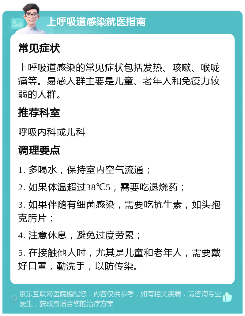 上呼吸道感染就医指南 常见症状 上呼吸道感染的常见症状包括发热、咳嗽、喉咙痛等。易感人群主要是儿童、老年人和免疫力较弱的人群。 推荐科室 呼吸内科或儿科 调理要点 1. 多喝水，保持室内空气流通； 2. 如果体温超过38℃5，需要吃退烧药； 3. 如果伴随有细菌感染，需要吃抗生素，如头孢克肟片； 4. 注意休息，避免过度劳累； 5. 在接触他人时，尤其是儿童和老年人，需要戴好口罩，勤洗手，以防传染。