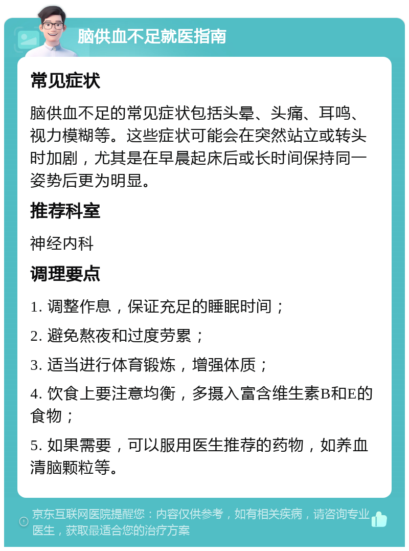 脑供血不足就医指南 常见症状 脑供血不足的常见症状包括头晕、头痛、耳鸣、视力模糊等。这些症状可能会在突然站立或转头时加剧，尤其是在早晨起床后或长时间保持同一姿势后更为明显。 推荐科室 神经内科 调理要点 1. 调整作息，保证充足的睡眠时间； 2. 避免熬夜和过度劳累； 3. 适当进行体育锻炼，增强体质； 4. 饮食上要注意均衡，多摄入富含维生素B和E的食物； 5. 如果需要，可以服用医生推荐的药物，如养血清脑颗粒等。