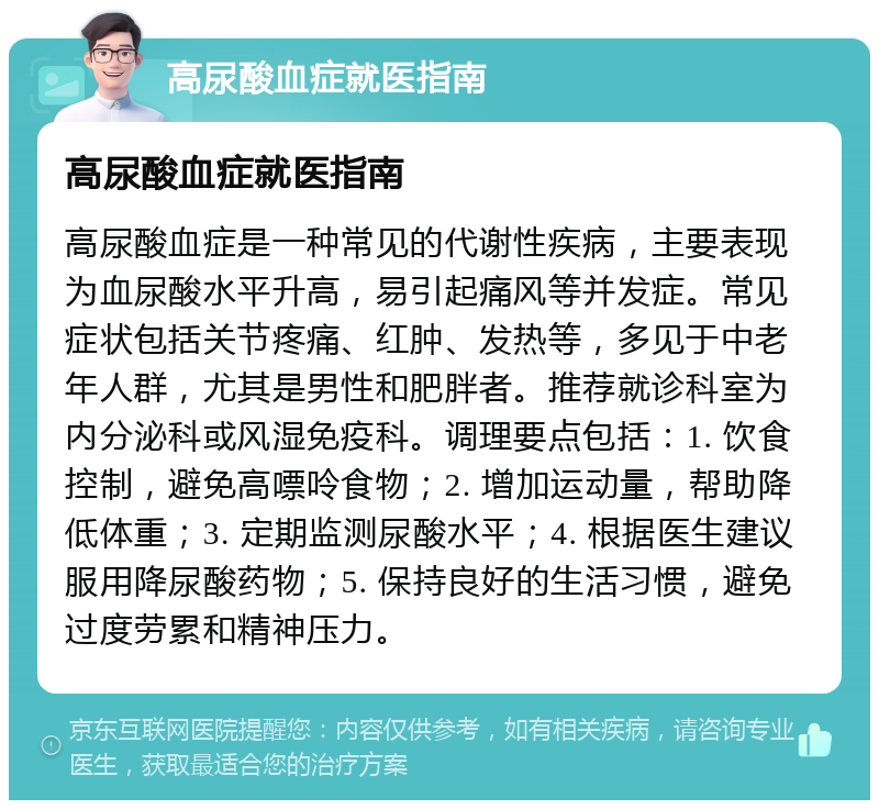 高尿酸血症就医指南 高尿酸血症就医指南 高尿酸血症是一种常见的代谢性疾病，主要表现为血尿酸水平升高，易引起痛风等并发症。常见症状包括关节疼痛、红肿、发热等，多见于中老年人群，尤其是男性和肥胖者。推荐就诊科室为内分泌科或风湿免疫科。调理要点包括：1. 饮食控制，避免高嘌呤食物；2. 增加运动量，帮助降低体重；3. 定期监测尿酸水平；4. 根据医生建议服用降尿酸药物；5. 保持良好的生活习惯，避免过度劳累和精神压力。