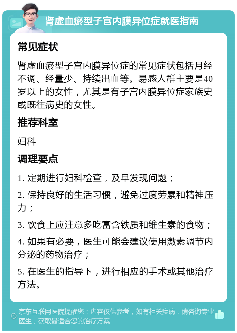 肾虚血瘀型子宫内膜异位症就医指南 常见症状 肾虚血瘀型子宫内膜异位症的常见症状包括月经不调、经量少、持续出血等。易感人群主要是40岁以上的女性，尤其是有子宫内膜异位症家族史或既往病史的女性。 推荐科室 妇科 调理要点 1. 定期进行妇科检查，及早发现问题； 2. 保持良好的生活习惯，避免过度劳累和精神压力； 3. 饮食上应注意多吃富含铁质和维生素的食物； 4. 如果有必要，医生可能会建议使用激素调节内分泌的药物治疗； 5. 在医生的指导下，进行相应的手术或其他治疗方法。