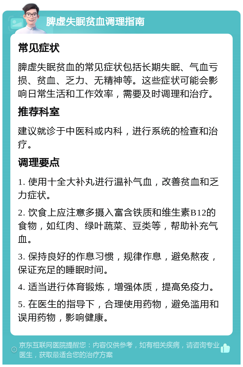 脾虚失眠贫血调理指南 常见症状 脾虚失眠贫血的常见症状包括长期失眠、气血亏损、贫血、乏力、无精神等。这些症状可能会影响日常生活和工作效率，需要及时调理和治疗。 推荐科室 建议就诊于中医科或内科，进行系统的检查和治疗。 调理要点 1. 使用十全大补丸进行温补气血，改善贫血和乏力症状。 2. 饮食上应注意多摄入富含铁质和维生素B12的食物，如红肉、绿叶蔬菜、豆类等，帮助补充气血。 3. 保持良好的作息习惯，规律作息，避免熬夜，保证充足的睡眠时间。 4. 适当进行体育锻炼，增强体质，提高免疫力。 5. 在医生的指导下，合理使用药物，避免滥用和误用药物，影响健康。