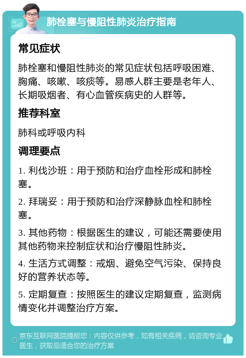 肺栓塞与慢阻性肺炎治疗指南 常见症状 肺栓塞和慢阻性肺炎的常见症状包括呼吸困难、胸痛、咳嗽、咳痰等。易感人群主要是老年人、长期吸烟者、有心血管疾病史的人群等。 推荐科室 肺科或呼吸内科 调理要点 1. 利伐沙班：用于预防和治疗血栓形成和肺栓塞。 2. 拜瑞妥：用于预防和治疗深静脉血栓和肺栓塞。 3. 其他药物：根据医生的建议，可能还需要使用其他药物来控制症状和治疗慢阻性肺炎。 4. 生活方式调整：戒烟、避免空气污染、保持良好的营养状态等。 5. 定期复查：按照医生的建议定期复查，监测病情变化并调整治疗方案。