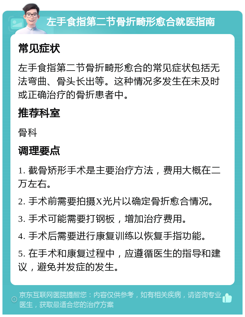 左手食指第二节骨折畸形愈合就医指南 常见症状 左手食指第二节骨折畸形愈合的常见症状包括无法弯曲、骨头长出等。这种情况多发生在未及时或正确治疗的骨折患者中。 推荐科室 骨科 调理要点 1. 截骨矫形手术是主要治疗方法，费用大概在二万左右。 2. 手术前需要拍摄X光片以确定骨折愈合情况。 3. 手术可能需要打钢板，增加治疗费用。 4. 手术后需要进行康复训练以恢复手指功能。 5. 在手术和康复过程中，应遵循医生的指导和建议，避免并发症的发生。