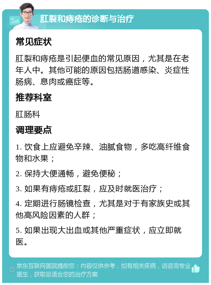 肛裂和痔疮的诊断与治疗 常见症状 肛裂和痔疮是引起便血的常见原因，尤其是在老年人中。其他可能的原因包括肠道感染、炎症性肠病、息肉或癌症等。 推荐科室 肛肠科 调理要点 1. 饮食上应避免辛辣、油腻食物，多吃高纤维食物和水果； 2. 保持大便通畅，避免便秘； 3. 如果有痔疮或肛裂，应及时就医治疗； 4. 定期进行肠镜检查，尤其是对于有家族史或其他高风险因素的人群； 5. 如果出现大出血或其他严重症状，应立即就医。