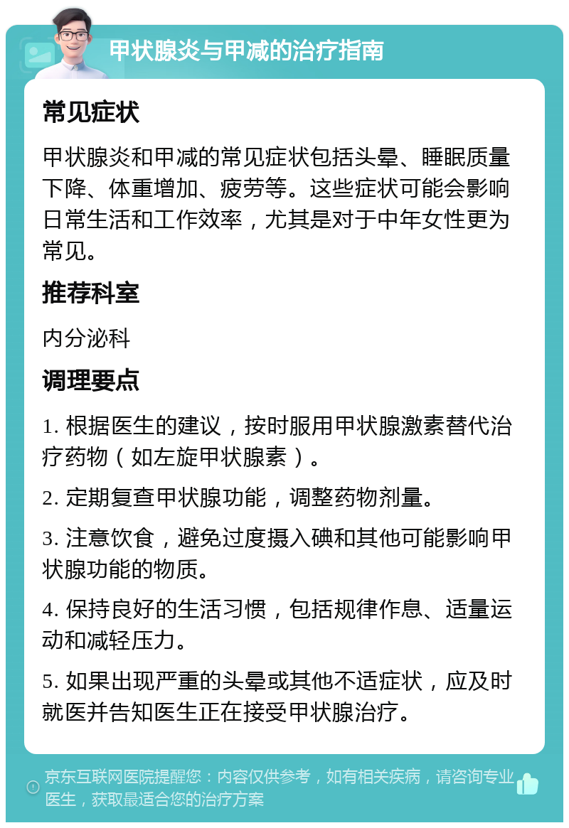 甲状腺炎与甲减的治疗指南 常见症状 甲状腺炎和甲减的常见症状包括头晕、睡眠质量下降、体重增加、疲劳等。这些症状可能会影响日常生活和工作效率，尤其是对于中年女性更为常见。 推荐科室 内分泌科 调理要点 1. 根据医生的建议，按时服用甲状腺激素替代治疗药物（如左旋甲状腺素）。 2. 定期复查甲状腺功能，调整药物剂量。 3. 注意饮食，避免过度摄入碘和其他可能影响甲状腺功能的物质。 4. 保持良好的生活习惯，包括规律作息、适量运动和减轻压力。 5. 如果出现严重的头晕或其他不适症状，应及时就医并告知医生正在接受甲状腺治疗。