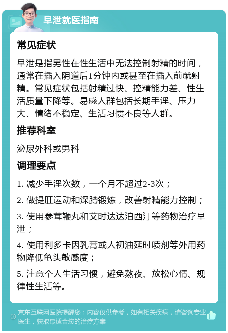 早泄就医指南 常见症状 早泄是指男性在性生活中无法控制射精的时间，通常在插入阴道后1分钟内或甚至在插入前就射精。常见症状包括射精过快、控精能力差、性生活质量下降等。易感人群包括长期手淫、压力大、情绪不稳定、生活习惯不良等人群。 推荐科室 泌尿外科或男科 调理要点 1. 减少手淫次数，一个月不超过2-3次； 2. 做提肛运动和深蹲锻炼，改善射精能力控制； 3. 使用参茸鞭丸和艾时达达泊西汀等药物治疗早泄； 4. 使用利多卡因乳膏或人初油延时喷剂等外用药物降低龟头敏感度； 5. 注意个人生活习惯，避免熬夜、放松心情、规律性生活等。