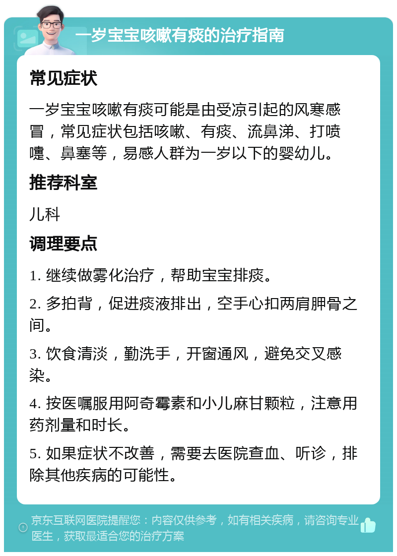 一岁宝宝咳嗽有痰的治疗指南 常见症状 一岁宝宝咳嗽有痰可能是由受凉引起的风寒感冒，常见症状包括咳嗽、有痰、流鼻涕、打喷嚏、鼻塞等，易感人群为一岁以下的婴幼儿。 推荐科室 儿科 调理要点 1. 继续做雾化治疗，帮助宝宝排痰。 2. 多拍背，促进痰液排出，空手心扣两肩胛骨之间。 3. 饮食清淡，勤洗手，开窗通风，避免交叉感染。 4. 按医嘱服用阿奇霉素和小儿麻甘颗粒，注意用药剂量和时长。 5. 如果症状不改善，需要去医院查血、听诊，排除其他疾病的可能性。