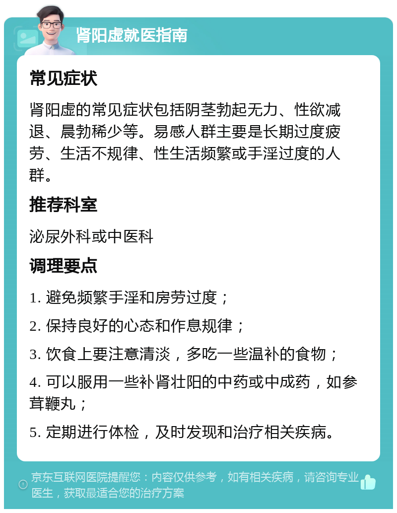 肾阳虚就医指南 常见症状 肾阳虚的常见症状包括阴茎勃起无力、性欲减退、晨勃稀少等。易感人群主要是长期过度疲劳、生活不规律、性生活频繁或手淫过度的人群。 推荐科室 泌尿外科或中医科 调理要点 1. 避免频繁手淫和房劳过度； 2. 保持良好的心态和作息规律； 3. 饮食上要注意清淡，多吃一些温补的食物； 4. 可以服用一些补肾壮阳的中药或中成药，如参茸鞭丸； 5. 定期进行体检，及时发现和治疗相关疾病。