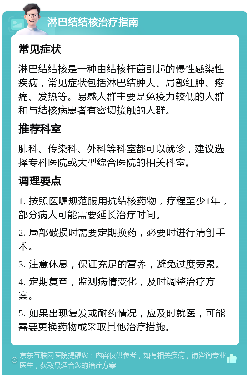 淋巴结结核治疗指南 常见症状 淋巴结结核是一种由结核杆菌引起的慢性感染性疾病，常见症状包括淋巴结肿大、局部红肿、疼痛、发热等。易感人群主要是免疫力较低的人群和与结核病患者有密切接触的人群。 推荐科室 肺科、传染科、外科等科室都可以就诊，建议选择专科医院或大型综合医院的相关科室。 调理要点 1. 按照医嘱规范服用抗结核药物，疗程至少1年，部分病人可能需要延长治疗时间。 2. 局部破损时需要定期换药，必要时进行清创手术。 3. 注意休息，保证充足的营养，避免过度劳累。 4. 定期复查，监测病情变化，及时调整治疗方案。 5. 如果出现复发或耐药情况，应及时就医，可能需要更换药物或采取其他治疗措施。