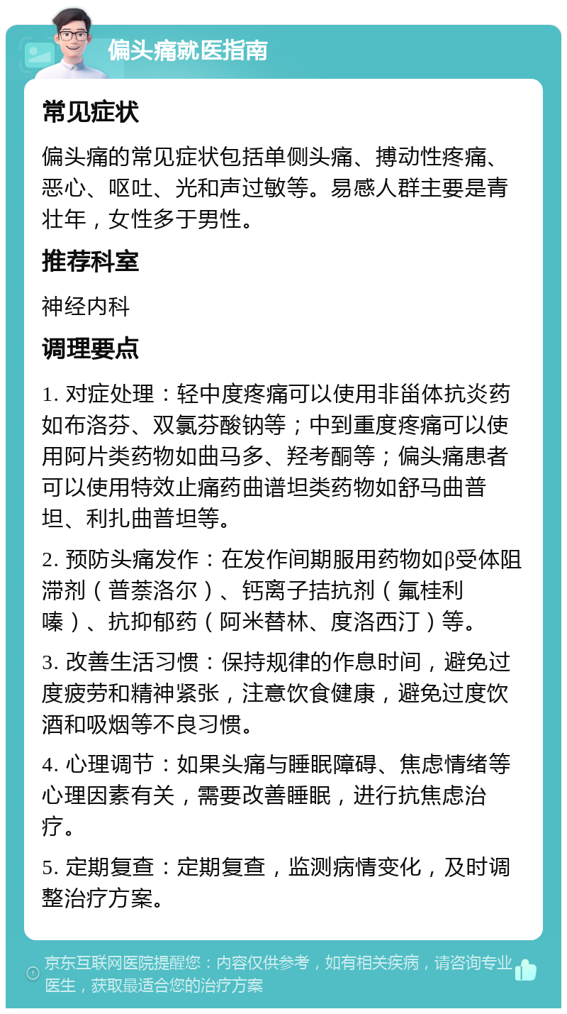 偏头痛就医指南 常见症状 偏头痛的常见症状包括单侧头痛、搏动性疼痛、恶心、呕吐、光和声过敏等。易感人群主要是青壮年，女性多于男性。 推荐科室 神经内科 调理要点 1. 对症处理：轻中度疼痛可以使用非甾体抗炎药如布洛芬、双氯芬酸钠等；中到重度疼痛可以使用阿片类药物如曲马多、羟考酮等；偏头痛患者可以使用特效止痛药曲谱坦类药物如舒马曲普坦、利扎曲普坦等。 2. 预防头痛发作：在发作间期服用药物如β受体阻滞剂（普萘洛尔）、钙离子拮抗剂（氟桂利嗪）、抗抑郁药（阿米替林、度洛西汀）等。 3. 改善生活习惯：保持规律的作息时间，避免过度疲劳和精神紧张，注意饮食健康，避免过度饮酒和吸烟等不良习惯。 4. 心理调节：如果头痛与睡眠障碍、焦虑情绪等心理因素有关，需要改善睡眠，进行抗焦虑治疗。 5. 定期复查：定期复查，监测病情变化，及时调整治疗方案。