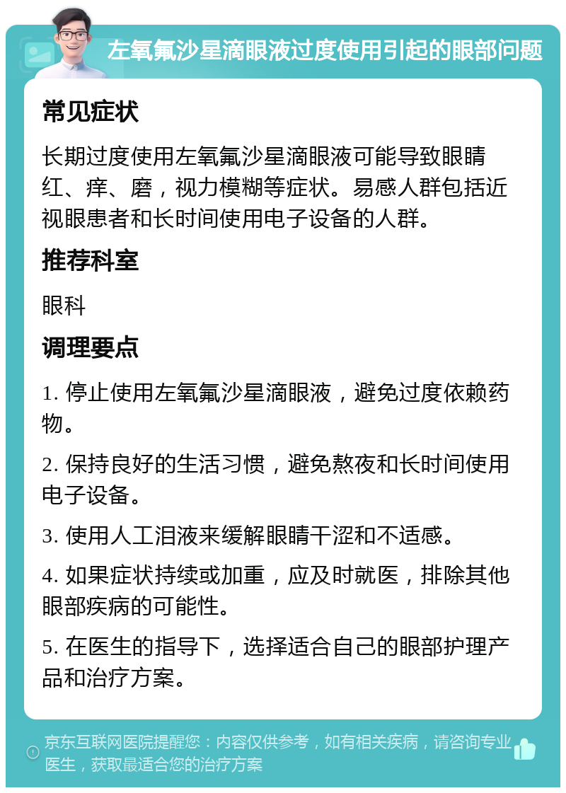 左氧氟沙星滴眼液过度使用引起的眼部问题 常见症状 长期过度使用左氧氟沙星滴眼液可能导致眼睛红、痒、磨，视力模糊等症状。易感人群包括近视眼患者和长时间使用电子设备的人群。 推荐科室 眼科 调理要点 1. 停止使用左氧氟沙星滴眼液，避免过度依赖药物。 2. 保持良好的生活习惯，避免熬夜和长时间使用电子设备。 3. 使用人工泪液来缓解眼睛干涩和不适感。 4. 如果症状持续或加重，应及时就医，排除其他眼部疾病的可能性。 5. 在医生的指导下，选择适合自己的眼部护理产品和治疗方案。