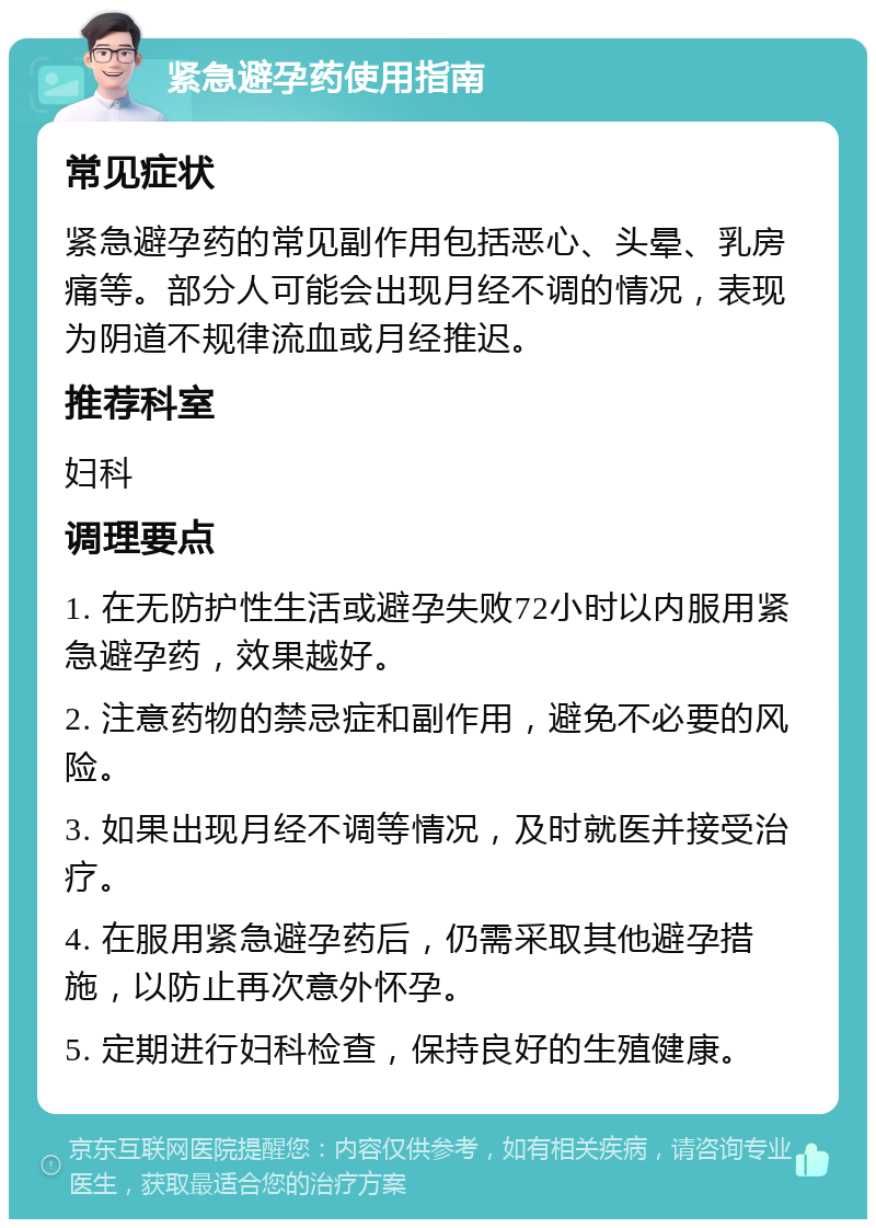 紧急避孕药使用指南 常见症状 紧急避孕药的常见副作用包括恶心、头晕、乳房痛等。部分人可能会出现月经不调的情况，表现为阴道不规律流血或月经推迟。 推荐科室 妇科 调理要点 1. 在无防护性生活或避孕失败72小时以内服用紧急避孕药，效果越好。 2. 注意药物的禁忌症和副作用，避免不必要的风险。 3. 如果出现月经不调等情况，及时就医并接受治疗。 4. 在服用紧急避孕药后，仍需采取其他避孕措施，以防止再次意外怀孕。 5. 定期进行妇科检查，保持良好的生殖健康。