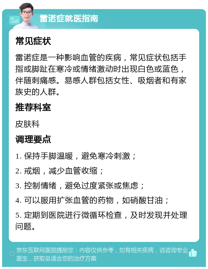 雷诺症就医指南 常见症状 雷诺症是一种影响血管的疾病，常见症状包括手指或脚趾在寒冷或情绪激动时出现白色或蓝色，伴随刺痛感。易感人群包括女性、吸烟者和有家族史的人群。 推荐科室 皮肤科 调理要点 1. 保持手脚温暖，避免寒冷刺激； 2. 戒烟，减少血管收缩； 3. 控制情绪，避免过度紧张或焦虑； 4. 可以服用扩张血管的药物，如硝酸甘油； 5. 定期到医院进行微循环检查，及时发现并处理问题。