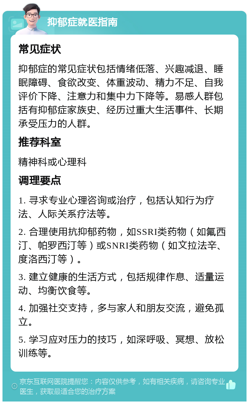 抑郁症就医指南 常见症状 抑郁症的常见症状包括情绪低落、兴趣减退、睡眠障碍、食欲改变、体重波动、精力不足、自我评价下降、注意力和集中力下降等。易感人群包括有抑郁症家族史、经历过重大生活事件、长期承受压力的人群。 推荐科室 精神科或心理科 调理要点 1. 寻求专业心理咨询或治疗，包括认知行为疗法、人际关系疗法等。 2. 合理使用抗抑郁药物，如SSRI类药物（如氟西汀、帕罗西汀等）或SNRI类药物（如文拉法辛、度洛西汀等）。 3. 建立健康的生活方式，包括规律作息、适量运动、均衡饮食等。 4. 加强社交支持，多与家人和朋友交流，避免孤立。 5. 学习应对压力的技巧，如深呼吸、冥想、放松训练等。