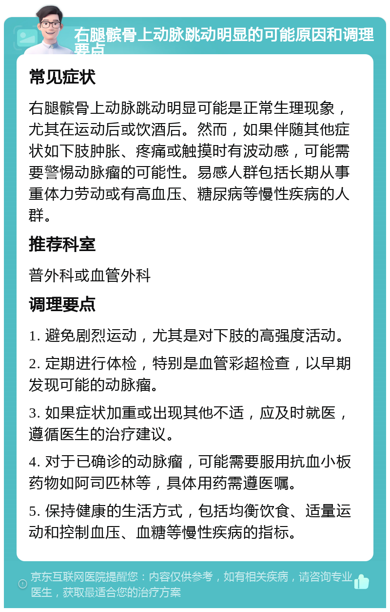 右腿髌骨上动脉跳动明显的可能原因和调理要点 常见症状 右腿髌骨上动脉跳动明显可能是正常生理现象，尤其在运动后或饮酒后。然而，如果伴随其他症状如下肢肿胀、疼痛或触摸时有波动感，可能需要警惕动脉瘤的可能性。易感人群包括长期从事重体力劳动或有高血压、糖尿病等慢性疾病的人群。 推荐科室 普外科或血管外科 调理要点 1. 避免剧烈运动，尤其是对下肢的高强度活动。 2. 定期进行体检，特别是血管彩超检查，以早期发现可能的动脉瘤。 3. 如果症状加重或出现其他不适，应及时就医，遵循医生的治疗建议。 4. 对于已确诊的动脉瘤，可能需要服用抗血小板药物如阿司匹林等，具体用药需遵医嘱。 5. 保持健康的生活方式，包括均衡饮食、适量运动和控制血压、血糖等慢性疾病的指标。