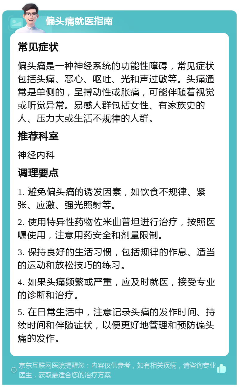 偏头痛就医指南 常见症状 偏头痛是一种神经系统的功能性障碍，常见症状包括头痛、恶心、呕吐、光和声过敏等。头痛通常是单侧的，呈搏动性或胀痛，可能伴随着视觉或听觉异常。易感人群包括女性、有家族史的人、压力大或生活不规律的人群。 推荐科室 神经内科 调理要点 1. 避免偏头痛的诱发因素，如饮食不规律、紧张、应激、强光照射等。 2. 使用特异性药物佐米曲普坦进行治疗，按照医嘱使用，注意用药安全和剂量限制。 3. 保持良好的生活习惯，包括规律的作息、适当的运动和放松技巧的练习。 4. 如果头痛频繁或严重，应及时就医，接受专业的诊断和治疗。 5. 在日常生活中，注意记录头痛的发作时间、持续时间和伴随症状，以便更好地管理和预防偏头痛的发作。