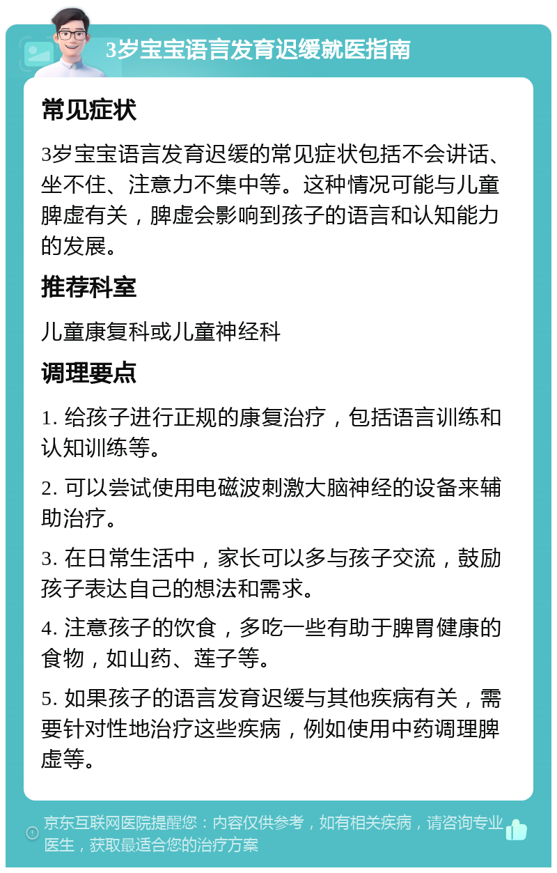 3岁宝宝语言发育迟缓就医指南 常见症状 3岁宝宝语言发育迟缓的常见症状包括不会讲话、坐不住、注意力不集中等。这种情况可能与儿童脾虚有关，脾虚会影响到孩子的语言和认知能力的发展。 推荐科室 儿童康复科或儿童神经科 调理要点 1. 给孩子进行正规的康复治疗，包括语言训练和认知训练等。 2. 可以尝试使用电磁波刺激大脑神经的设备来辅助治疗。 3. 在日常生活中，家长可以多与孩子交流，鼓励孩子表达自己的想法和需求。 4. 注意孩子的饮食，多吃一些有助于脾胃健康的食物，如山药、莲子等。 5. 如果孩子的语言发育迟缓与其他疾病有关，需要针对性地治疗这些疾病，例如使用中药调理脾虚等。