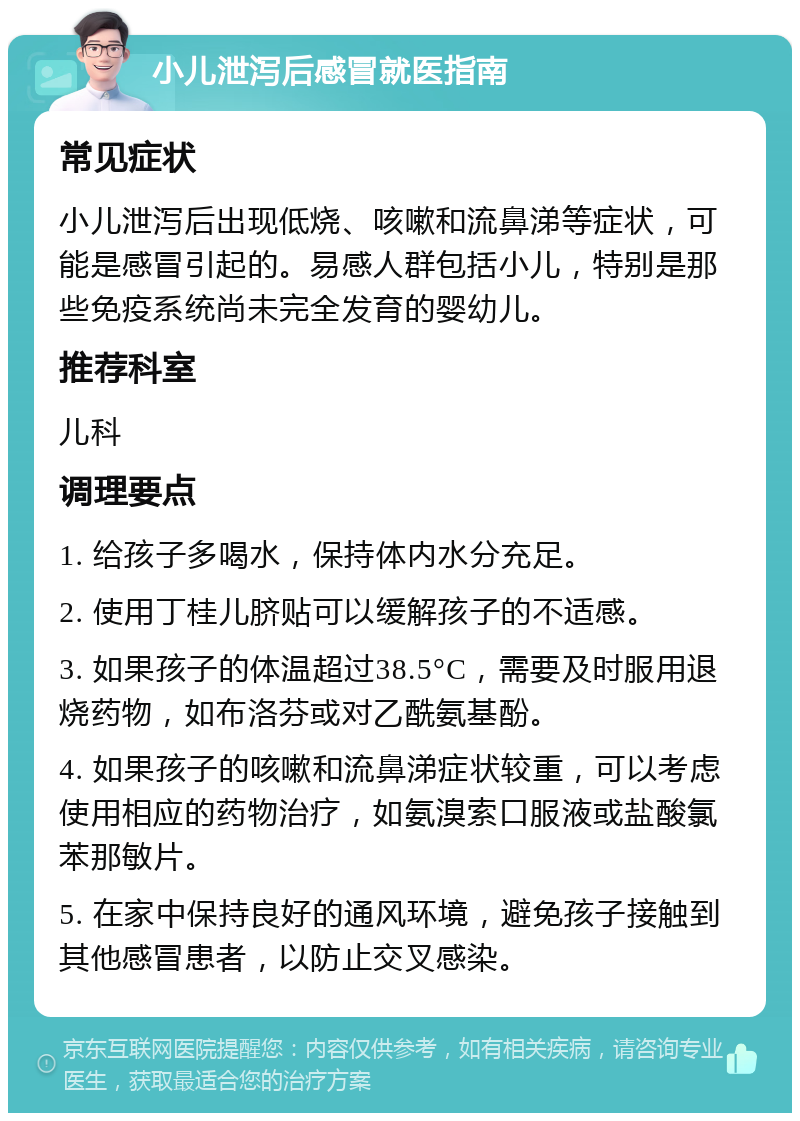 小儿泄泻后感冒就医指南 常见症状 小儿泄泻后出现低烧、咳嗽和流鼻涕等症状，可能是感冒引起的。易感人群包括小儿，特别是那些免疫系统尚未完全发育的婴幼儿。 推荐科室 儿科 调理要点 1. 给孩子多喝水，保持体内水分充足。 2. 使用丁桂儿脐贴可以缓解孩子的不适感。 3. 如果孩子的体温超过38.5°C，需要及时服用退烧药物，如布洛芬或对乙酰氨基酚。 4. 如果孩子的咳嗽和流鼻涕症状较重，可以考虑使用相应的药物治疗，如氨溴索口服液或盐酸氯苯那敏片。 5. 在家中保持良好的通风环境，避免孩子接触到其他感冒患者，以防止交叉感染。