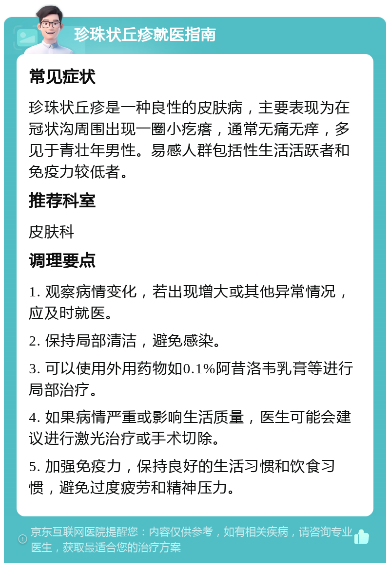 珍珠状丘疹就医指南 常见症状 珍珠状丘疹是一种良性的皮肤病，主要表现为在冠状沟周围出现一圈小疙瘩，通常无痛无痒，多见于青壮年男性。易感人群包括性生活活跃者和免疫力较低者。 推荐科室 皮肤科 调理要点 1. 观察病情变化，若出现增大或其他异常情况，应及时就医。 2. 保持局部清洁，避免感染。 3. 可以使用外用药物如0.1%阿昔洛韦乳膏等进行局部治疗。 4. 如果病情严重或影响生活质量，医生可能会建议进行激光治疗或手术切除。 5. 加强免疫力，保持良好的生活习惯和饮食习惯，避免过度疲劳和精神压力。