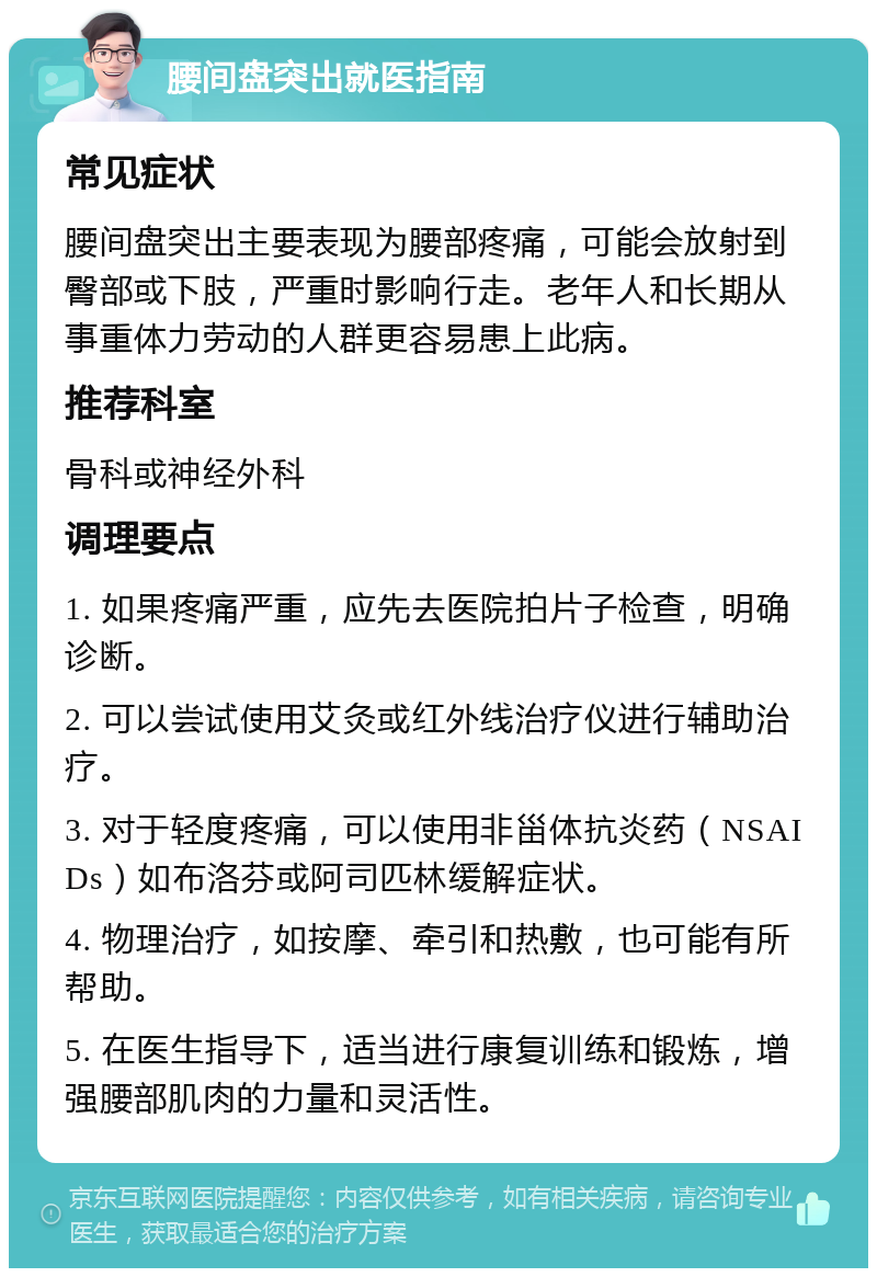 腰间盘突出就医指南 常见症状 腰间盘突出主要表现为腰部疼痛，可能会放射到臀部或下肢，严重时影响行走。老年人和长期从事重体力劳动的人群更容易患上此病。 推荐科室 骨科或神经外科 调理要点 1. 如果疼痛严重，应先去医院拍片子检查，明确诊断。 2. 可以尝试使用艾灸或红外线治疗仪进行辅助治疗。 3. 对于轻度疼痛，可以使用非甾体抗炎药（NSAIDs）如布洛芬或阿司匹林缓解症状。 4. 物理治疗，如按摩、牵引和热敷，也可能有所帮助。 5. 在医生指导下，适当进行康复训练和锻炼，增强腰部肌肉的力量和灵活性。