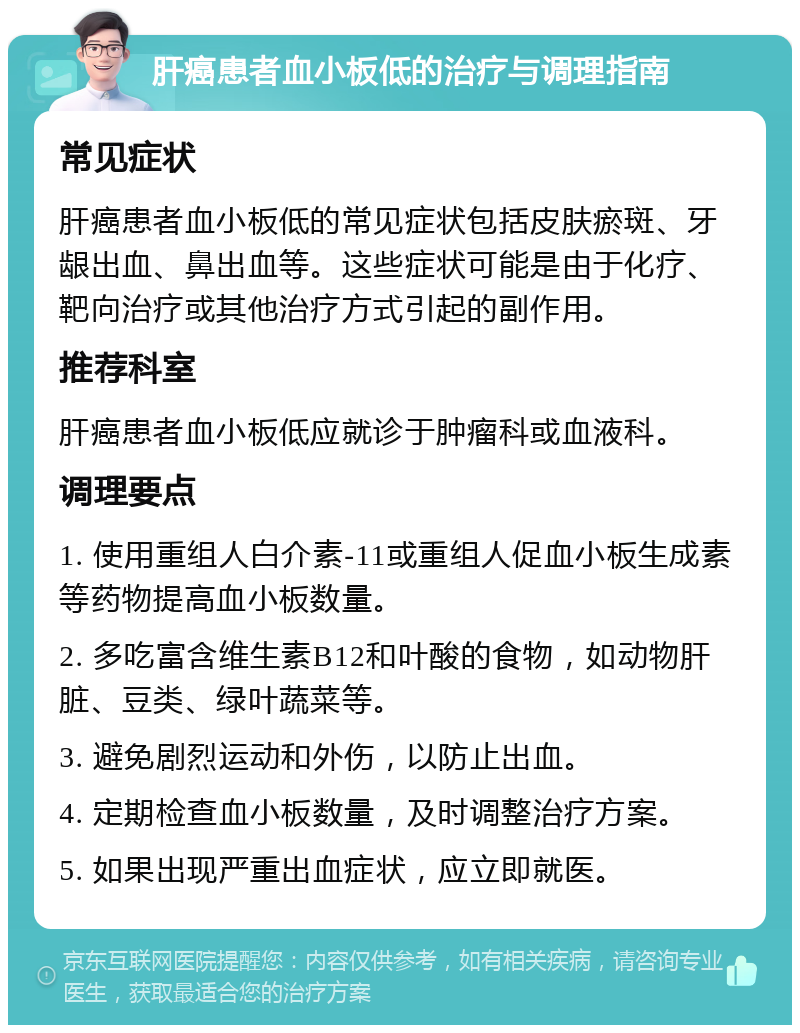 肝癌患者血小板低的治疗与调理指南 常见症状 肝癌患者血小板低的常见症状包括皮肤瘀斑、牙龈出血、鼻出血等。这些症状可能是由于化疗、靶向治疗或其他治疗方式引起的副作用。 推荐科室 肝癌患者血小板低应就诊于肿瘤科或血液科。 调理要点 1. 使用重组人白介素-11或重组人促血小板生成素等药物提高血小板数量。 2. 多吃富含维生素B12和叶酸的食物，如动物肝脏、豆类、绿叶蔬菜等。 3. 避免剧烈运动和外伤，以防止出血。 4. 定期检查血小板数量，及时调整治疗方案。 5. 如果出现严重出血症状，应立即就医。