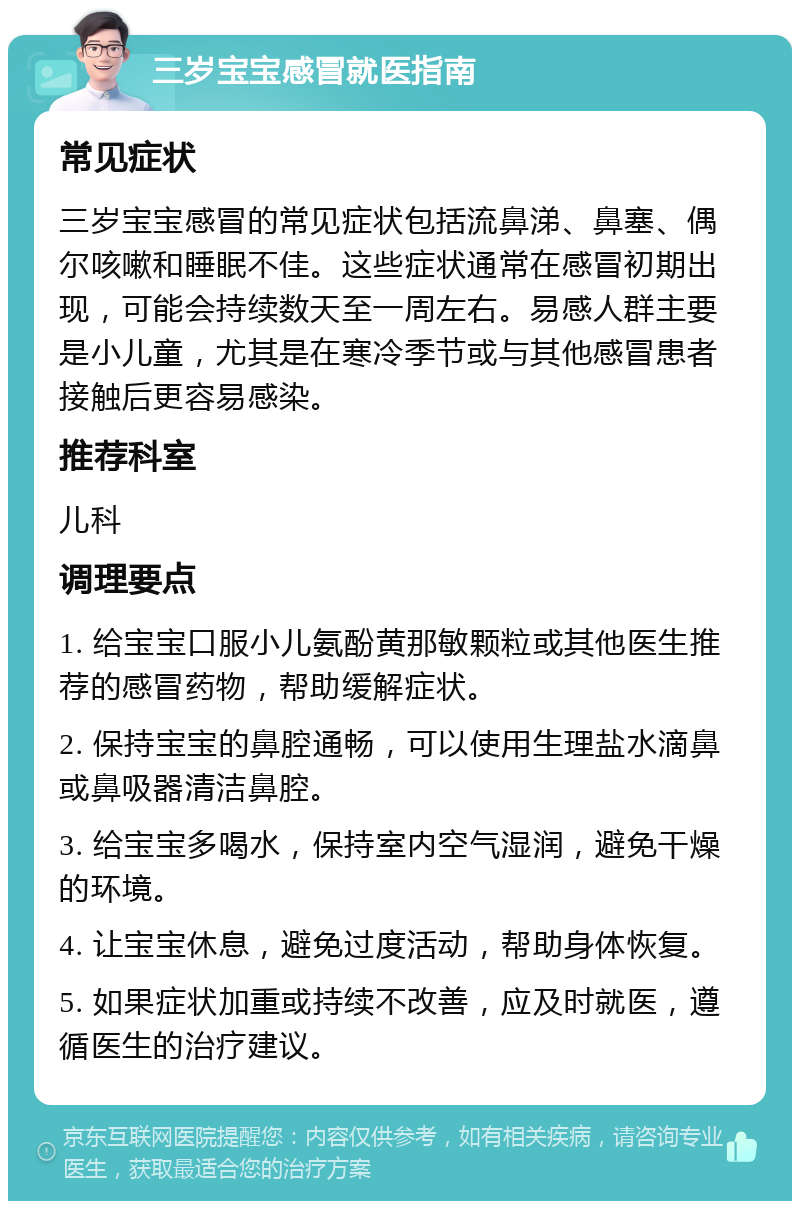 三岁宝宝感冒就医指南 常见症状 三岁宝宝感冒的常见症状包括流鼻涕、鼻塞、偶尔咳嗽和睡眠不佳。这些症状通常在感冒初期出现，可能会持续数天至一周左右。易感人群主要是小儿童，尤其是在寒冷季节或与其他感冒患者接触后更容易感染。 推荐科室 儿科 调理要点 1. 给宝宝口服小儿氨酚黄那敏颗粒或其他医生推荐的感冒药物，帮助缓解症状。 2. 保持宝宝的鼻腔通畅，可以使用生理盐水滴鼻或鼻吸器清洁鼻腔。 3. 给宝宝多喝水，保持室内空气湿润，避免干燥的环境。 4. 让宝宝休息，避免过度活动，帮助身体恢复。 5. 如果症状加重或持续不改善，应及时就医，遵循医生的治疗建议。