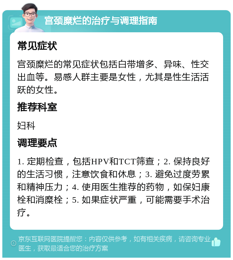 宫颈糜烂的治疗与调理指南 常见症状 宫颈糜烂的常见症状包括白带增多、异味、性交出血等。易感人群主要是女性，尤其是性生活活跃的女性。 推荐科室 妇科 调理要点 1. 定期检查，包括HPV和TCT筛查；2. 保持良好的生活习惯，注意饮食和休息；3. 避免过度劳累和精神压力；4. 使用医生推荐的药物，如保妇康栓和消糜栓；5. 如果症状严重，可能需要手术治疗。