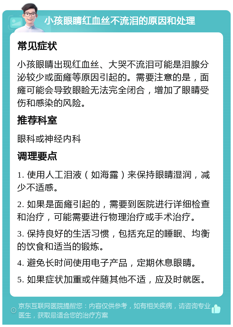 小孩眼睛红血丝不流泪的原因和处理 常见症状 小孩眼睛出现红血丝、大哭不流泪可能是泪腺分泌较少或面瘫等原因引起的。需要注意的是，面瘫可能会导致眼睑无法完全闭合，增加了眼睛受伤和感染的风险。 推荐科室 眼科或神经内科 调理要点 1. 使用人工泪液（如海露）来保持眼睛湿润，减少不适感。 2. 如果是面瘫引起的，需要到医院进行详细检查和治疗，可能需要进行物理治疗或手术治疗。 3. 保持良好的生活习惯，包括充足的睡眠、均衡的饮食和适当的锻炼。 4. 避免长时间使用电子产品，定期休息眼睛。 5. 如果症状加重或伴随其他不适，应及时就医。