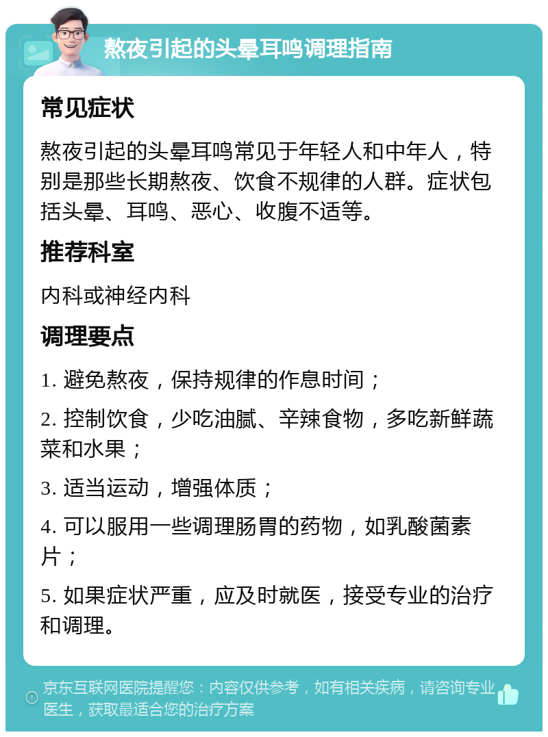 熬夜引起的头晕耳鸣调理指南 常见症状 熬夜引起的头晕耳鸣常见于年轻人和中年人，特别是那些长期熬夜、饮食不规律的人群。症状包括头晕、耳鸣、恶心、收腹不适等。 推荐科室 内科或神经内科 调理要点 1. 避免熬夜，保持规律的作息时间； 2. 控制饮食，少吃油腻、辛辣食物，多吃新鲜蔬菜和水果； 3. 适当运动，增强体质； 4. 可以服用一些调理肠胃的药物，如乳酸菌素片； 5. 如果症状严重，应及时就医，接受专业的治疗和调理。