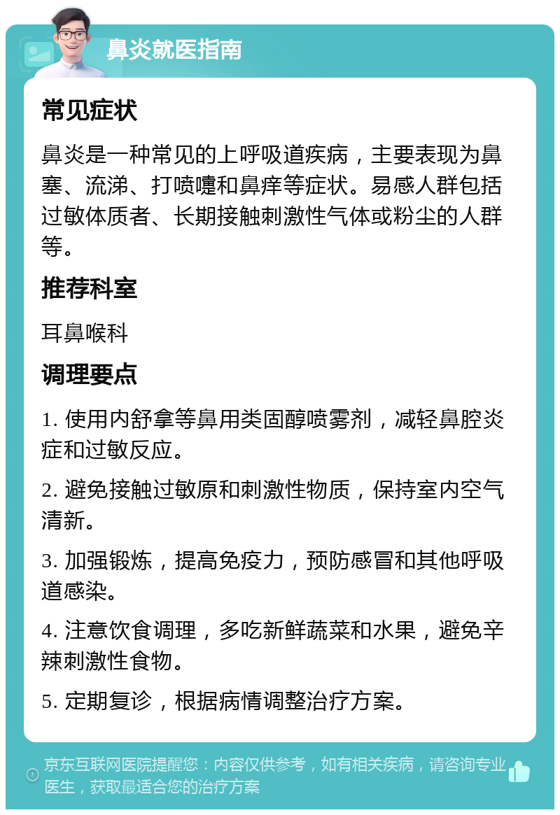 鼻炎就医指南 常见症状 鼻炎是一种常见的上呼吸道疾病，主要表现为鼻塞、流涕、打喷嚏和鼻痒等症状。易感人群包括过敏体质者、长期接触刺激性气体或粉尘的人群等。 推荐科室 耳鼻喉科 调理要点 1. 使用内舒拿等鼻用类固醇喷雾剂，减轻鼻腔炎症和过敏反应。 2. 避免接触过敏原和刺激性物质，保持室内空气清新。 3. 加强锻炼，提高免疫力，预防感冒和其他呼吸道感染。 4. 注意饮食调理，多吃新鲜蔬菜和水果，避免辛辣刺激性食物。 5. 定期复诊，根据病情调整治疗方案。