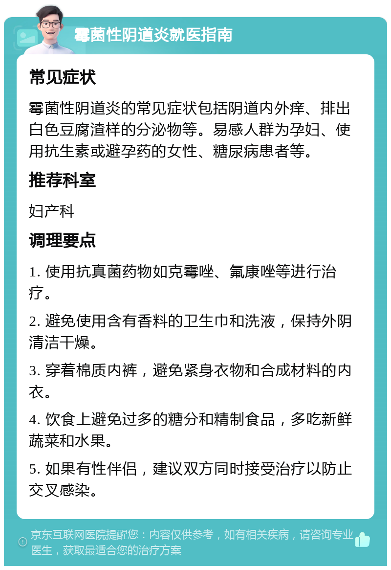 霉菌性阴道炎就医指南 常见症状 霉菌性阴道炎的常见症状包括阴道内外痒、排出白色豆腐渣样的分泌物等。易感人群为孕妇、使用抗生素或避孕药的女性、糖尿病患者等。 推荐科室 妇产科 调理要点 1. 使用抗真菌药物如克霉唑、氟康唑等进行治疗。 2. 避免使用含有香料的卫生巾和洗液，保持外阴清洁干燥。 3. 穿着棉质内裤，避免紧身衣物和合成材料的内衣。 4. 饮食上避免过多的糖分和精制食品，多吃新鲜蔬菜和水果。 5. 如果有性伴侣，建议双方同时接受治疗以防止交叉感染。