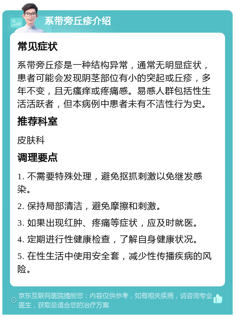 系带旁丘疹介绍 常见症状 系带旁丘疹是一种结构异常，通常无明显症状，患者可能会发现阴茎部位有小的突起或丘疹，多年不变，且无瘙痒或疼痛感。易感人群包括性生活活跃者，但本病例中患者未有不洁性行为史。 推荐科室 皮肤科 调理要点 1. 不需要特殊处理，避免抠抓刺激以免继发感染。 2. 保持局部清洁，避免摩擦和刺激。 3. 如果出现红肿、疼痛等症状，应及时就医。 4. 定期进行性健康检查，了解自身健康状况。 5. 在性生活中使用安全套，减少性传播疾病的风险。